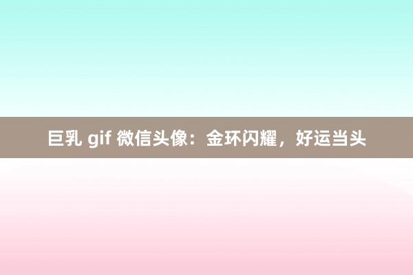 巨乳 gif 微信头像：金环闪耀，好运当头