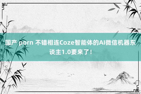 国产 porn 不错相连Coze智能体的AI微信机器东谈主1.0要来了！